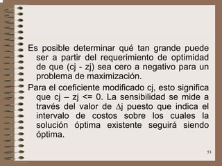53
Es posible determinar qué tan grande puede
ser a partir del requerimiento de optimidad
de que (cj - zj) sea cero a negativo para un
problema de maximización.
Para el coeficiente modificado cj, esto significa
que cj – zj <= 0. La sensibilidad se mide a
través del valor de ∆j puesto que indica el
intervalo de costos sobre los cuales la
solución óptima existente seguirá siendo
óptima.
 