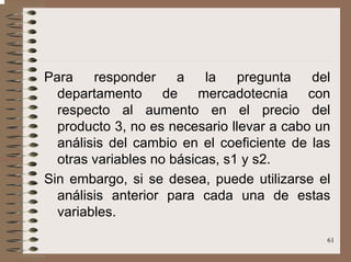 61
Para responder a la pregunta del
departamento de mercadotecnia con
respecto al aumento en el precio del
producto 3, no es necesario llevar a cabo un
análisis del cambio en el coeficiente de las
otras variables no básicas, s1 y s2.
Sin embargo, si se desea, puede utilizarse el
análisis anterior para cada una de estas
variables.
 