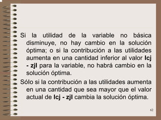 62
Si la utilidad de la variable no básica
disminuye, no hay cambio en la solución
óptima; o si la contribución a las utilidades
aumenta en una cantidad inferior al valor Icj
- zjI para la variable, no habrá cambio en la
solución óptima.
SóIo si la contribución a las utilidades aumenta
en una cantidad que sea mayor que el valor
actual de Icj - zjI cambia la solución óptima.
 