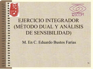 78
EJERCICIO INTEGRADOR
(MÉTODO DUAL Y ANÁLISIS
DE SENSIBILIDAD)
M. En C. Eduardo Bustos Farías
 