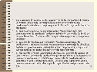 85
• En la reunión trimestral de los ejecutivos de la compañía. El gerente
de ventas señaló que la computadora de escritorio no estaba
produciendo utilidades. Sugirió que se le diera de baja de la línea de
productos.
• El contralor se opuso, su argumento fue: “Si producimos más
computadoras de escritorio podemos rebajar el costo fijo de $415 del
ensamblado final. Ahora es alto porque estamos produciendo pocas
unidades”.
• El gerente de producción respondió: “Podemos aumentar la
producción si subcontratamos externamente el montaje de circuitos.
Podríamos proporcionar las tarjetas y los componentes y pagarle al
subcontratista sus gastos indirectos y de mano de obra”.
• El presidente terminó la reunión pidiéndole al gerente de ventas, al
contralor y al gerente de producción que se reunieran y le presentaran
una recomendación en relación con la mezcla de productos de la
compañía y con la subcontratación. Les dijo que supusieran que la
demanda se mantendría alta y que la capacidad actual permanecería
fija.
 