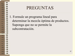 87
PREGUNTAS
1. Formule un programa lineal para
determinar la mezcla óptima de productos.
Suponga que no se permite la
subcontratación.
 
