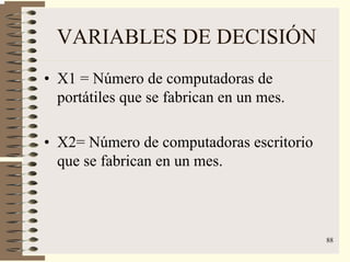 88
VARIABLES DE DECISIÓN
• X1 = Número de computadoras de
portátiles que se fabrican en un mes.
• X2= Número de computadoras escritorio
que se fabrican en un mes.
 