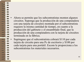 99
• Ahora se permite que los subcontratistas monten algunos
circuitos. Suponga que la producción de una computadora
con una tarjeta de circuitos montada por el subcontratista
requiere la misma cantidad de tiempo, en cuanto a la
producción del gabinete y el ensamblado final, que la
producción de una computadora con la tarjeta de circuitos
terminada en la fábrica.
• Supóngase que el subcontratista cobrará $110 por cada
tarjeta de circuito para una Pc de escritorio y $100 por
cada tarjeta para una portátil. Escom le proporciona a los
subcontratistas los materiales necesarios.
 
