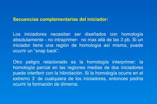 Secuencias complementarias del iniciador: 
Los iniciadores necesitan ser diseñados con homología 
absolutamente - no intraprimer- no mas allá de las 3 pb. Si un 
iniciador tiene una región de homología así misma, puede 
ocurrir un “snap back”. 
Otro peligro relacionado es la homología interprimer: la 
homología parcial en las regiones medias de dos iniciadores 
puede interferir con la hibridación. Si la homología ocurre en el 
extremo 3’ de cualquiera de los iniciadores, entonces podría 
ocurrir la formación de dímeros. 
 