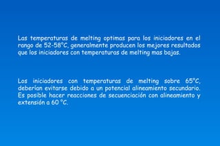 Las temperaturas de melting optimas para los iniciadores en el 
rango de 52-58°C, generalmente producen los mejores resultados 
que los iniciadores con temperaturas de melting mas bajas. 
Los iniciadores con temperaturas de melting sobre 65°C, 
deberían evitarse debido a un potencial alineamiento secundario. 
Es posible hacer reacciones de secuenciación con alineamiento y 
extensión a 60 °C. 
 