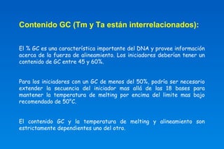 Contenido GC (Tm y Ta están interrelacionados): 
El % GC es una característica importante del DNA y provee información 
acerca de la fuerza de alineamiento. Los iniciadores deberían tener un 
contenido de GC entre 45 y 60%. 
Para los iniciadores con un GC de menos del 50%, podría ser necesario 
extender la secuencia del iniciador mas allá de las 18 bases para 
mantener la temperatura de melting por encima del limite mas bajo 
recomendado de 50°C. 
El contenido GC y la temperatura de melting y alineamiento son 
estrictamente dependientes uno del otro. 
 