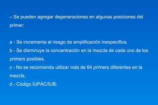 – Se pueden agregar degeneraciones en algunas posiciones del 
primer: 
a - Se incrementa el riesgo de amplificación inespecífica. 
b - Se disminuye la concentración en la mezcla de cada uno de los 
primers posibles. 
c - No se recomienda utilizar más de 64 primers diferentes en la 
mezcla. 
d - Código IUPAC/IUB: 
 