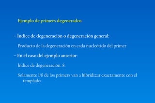 Ejemplo de primers degenerados: 
– Índice de degeneración o degeneración general: 
Producto de la degeneración en cada nucleótido del primer 
– En el caso del ejemplo anterior: 
Índice de degeneración: 8. 
Solamente 1/8 de los primers van a hibridizar exactamente con el 
templado 
 