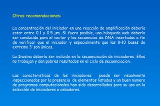 Otras recomendaciones: 
La concentración del iniciador en una reacción de amplificación debería 
estar entre 0.1 y 0.5 μm. Si fuera posible, una búsqueda web debería 
ser conducida para el vector y las secuencias de DNA insertadas a fin 
de verificar que el iniciador y especialmente que las 8-10 bases de 
extremo 3’ son únicos. 
La Inosina debería ser incluido en la secuenciación de iniciadores. Ellos 
no trabajan y dan pobres resultados en el ciclo de secuenciacion. 
Las caracteristicas de los iniciadores puede ser visualmente 
inspeccionados por la presencia de elementos listados y un buen numero 
de programas computacionales han sido desarrollados para su uso en la 
selección de iniciadores o cebadores. 
 