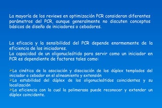 La mayoría de los reviews en optimización PCR consideran diferentes 
parámetros del PCR, aunque generalmente no discuten conceptos 
básicos de diseño de iniciadores o cebadores. 
La eficacia y la sensibilidad del PCR depende enormemente de la 
eficiencia de los iniciadores. 
La capacidad de un oligonucleótido para servir como un iniciador en 
PCR es dependiente de factores tales como: 
La cinética de la asociación y disociación de los dúplex templados del 
iniciador o cebador en el alineamiento y extensión 
La estabilidad del dúplex de los oligonucleótidos coincidentes y su 
localización 
La eficiencia con la cual la polimerasa puede reconocer y extender un 
dúplex coincidente. 
 