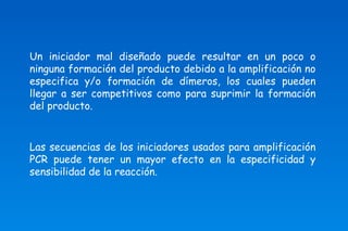 Un iniciador mal diseñado puede resultar en un poco o 
ninguna formación del producto debido a la amplificación no 
especifica y/o formación de dímeros, los cuales pueden 
llegar a ser competitivos como para suprimir la formación 
del producto. 
Las secuencias de los iniciadores usados para amplificación 
PCR puede tener un mayor efecto en la especificidad y 
sensibilidad de la reacción. 
 