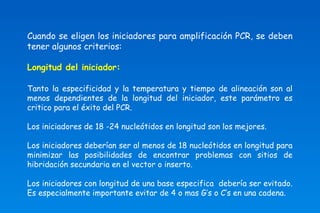 Cuando se eligen los iniciadores para amplificación PCR, se deben 
tener algunos criterios: 
Longitud del iniciador: 
Tanto la especificidad y la temperatura y tiempo de alineación son al 
menos dependientes de la longitud del iniciador, este parámetro es 
critico para el éxito del PCR. 
Los iniciadores de 18 -24 nucleótidos en longitud son los mejores. 
Los iniciadores deberían ser al menos de 18 nucleótidos en longitud para 
minimizar las posibilidades de encontrar problemas con sitios de 
hibridación secundaria en el vector o inserto. 
Los iniciadores con longitud de una base especifica debería ser evitado. 
Es especialmente importante evitar de 4 o mas G’s o C’s en una cadena. 
 
