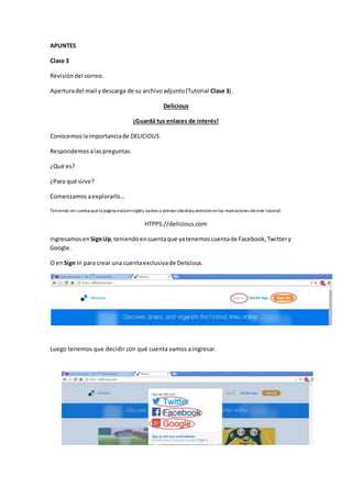 APUNTES
Clase 3
Revisióndel correo.
Aperturadel mail ydescarga de su archivoadjunto(Tutorial Clase 3).
Delicious
¡Guardá tus enlaces de interés!
Conocemoslaimportanciade DELICIOUS.
Respondemos alaspreguntas:
¿Qué es?
¿Para qué sirve?
Comenzamos aexplorarlo…
Teniendo en cuenta quela página está eninglés,vamos a prestarabsoluta atenciónenlas marcaciones deeste tutorial.
HTPPS://delicious.com
Ingresamosen SignUp,teniendoencuentaque yatenemoscuentade Facebook,Twittery
Google.
O enSign In para crear una cuentaexclusivade Delicious.
Luego tenemos que decidir con qué cuenta vamos a ingresar.
 