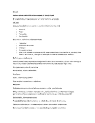 Clase 3
La mercadotecniadirigidaa las empresasde hospitalidad
El propósitode unnegocioescrear y reteneral cliente apropiado.
Las 4 Ps
Lo que uno debe tenerencuentaencuantoiniciar(marketingmix)
o Producto
o Precio
o Promoción
o Distribución
Esta mesclapromocionartiene enfocada:
o Publicidad
o Promociónde ventas
o Empaque
o Ventaspersonales
o Relacionespúblicas:lapublicidadmásbarataque existe,eslarelaciónconel cliente para
formar ciertalealtad,comopatrocinios(paraformarrelacionesconel público)
Definiendomercadotecnia
La mercadotecniaesunprocesosocial pormediodel cual losindividuosygruposobtienenloque
necesitanydeseancreandoofreciendoe intercambiandoproductosporalgúnvalor.
Principalesconceptosde marketing
Necesidades,deseosy demandas
Productos
Valor,satisfacción y calidad
Intercambio,transaccionesy relaciones
Mercados
Todo esun conjuntoysi unofallanoscomienzaa fallartodolodemás
PhilipKotleresel padre de lamercadotecnia,tiene varioslibrosyconforme el tiempoa
personalizadolosconceptosde mercadotecnia,losmismosque estánbasadosenél.
Necesidades,deseosydemandas
Necesidad.Lanecesidadhumanaesunestadode sentimientode privación.
Deseo.Losdeseossonlaforma enla que lagente comunicasusnecesidades.
Demandas.Cuandolosdeseosse venrespaldadosporunpoderadquisitivo.
 