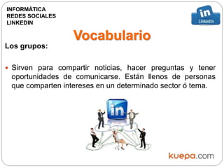 Vocabulario
Los grupos:
 Sirven para compartir noticias, hacer preguntas y tener
oportunidades de comunicarse. Están llenos de personas
que comparten intereses en un determinado sector ó tema.
INFORMÁTICA
REDES SOCIALES
LINKEDIN
 
