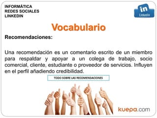 Vocabulario
Recomendaciones:
Una recomendación es un comentario escrito de un miembro
para respaldar y apoyar a un colega de trabajo, socio
comercial, cliente, estudiante o proveedor de servicios. Influyen
en el perfil añadiendo credibilidad.
INFORMÁTICA
REDES SOCIALES
LINKEDIN
 