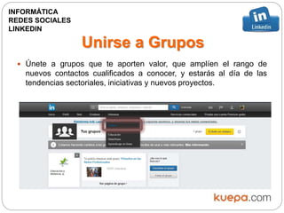 Unirse a Grupos
 Únete a grupos que te aporten valor, que amplíen el rango de
nuevos contactos cualificados a conocer, y estarás al día de las
tendencias sectoriales, iniciativas y nuevos proyectos.
INFORMÁTICA
REDES SOCIALES
LINKEDIN
 