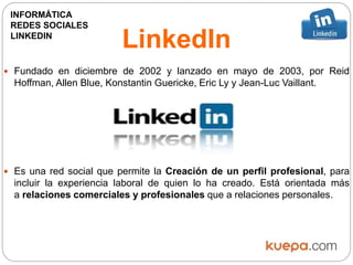 LinkedIn
 Fundado en diciembre de 2002 y lanzado en mayo de 2003, por Reid
Hoffman, Allen Blue, Konstantin Guericke, Eric Ly y Jean-Luc Vaillant.
 Es una red social que permite la Creación de un perfil profesional, para
incluir la experiencia laboral de quien lo ha creado. Está orientada más
a relaciones comerciales y profesionales que a relaciones personales.
INFORMÁTICA
REDES SOCIALES
LINKEDIN
 