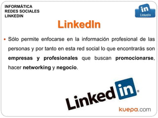 LinkedIn
 Sólo permite enfocarse en la información profesional de las
personas y por tanto en esta red social lo que encontrarás son
empresas y profesionales que buscan promocionarse,
hacer networking y negocio.
INFORMÁTICA
REDES SOCIALES
LINKEDIN
 