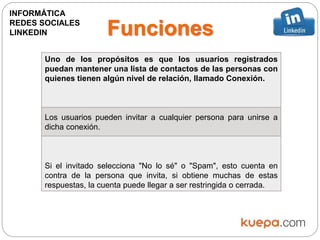 Funciones
Uno de los propósitos es que los usuarios registrados
puedan mantener una lista de contactos de las personas con
quienes tienen algún nivel de relación, llamado Conexión.
Los usuarios pueden invitar a cualquier persona para unirse a
dicha conexión.
Si el invitado selecciona "No lo sé" o "Spam", esto cuenta en
contra de la persona que invita, si obtiene muchas de estas
respuestas, la cuenta puede llegar a ser restringida o cerrada.
INFORMÁTICA
REDES SOCIALES
LINKEDIN
 