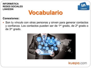 Vocabulario
Conexiones:
 Son tu vínculo con otras personas y sirven para generar contactos
y confianza. Los contactos pueden ser de 1er grado, de 2º grado o
de 3er grado.
INFORMÁTICA
REDES SOCIALES
LINKEDIN
 