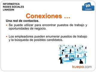 Conexiones …
Una red de contactos.
 Se puede utilizar para encontrar puestos de trabajo y
oportunidades de negocio.
 Los empleadores pueden enumerar puestos de trabajo
y la búsqueda de posibles candidatos.
INFORMÁTICA
REDES SOCIALES
LINKEDIN
 