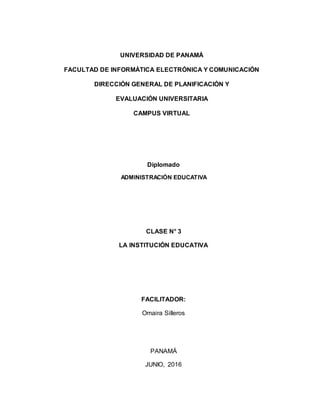 UNIVERSIDAD DE PANAMÁ
FACULTAD DE INFORMÁTICA ELECTRÓNICA Y COMUNICACIÓN
DIRECCIÓN GENERAL DE PLANIFICACIÓN Y
EVALUACIÓN UNIVERSITARIA
CAMPUS VIRTUAL
Diplomado
ADMINISTRACIÓN EDUCATIVA
CLASE N° 3
LA INSTITUCIÓN EDUCATIVA
FACILITADOR:
Omaira Silleros
PANAMÁ
JUNIO, 2016
 