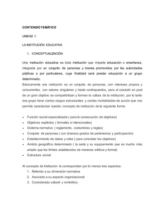 CONTENIDO TEMÁTICO
UNIDAD 1:
LA INSTITUCIÓN EDUCATIVA
1. CONCEPTUALIZACIÓN
Una institución educativa es toda institución que imparta educación o enseñanza,
integrada por un conjunto de personas y bienes promovidos por las autoridades
públicas o por particulares, cuya finalidad será prestar educación a un grupo
determinado.
Básicamente una institución es un conjunto de personas, con intereses propios y
concurrentes, con valores singulares y hasta contrapuestos, pero al coexistir en post
de un gran objetivo se compatibilizan y forman la cultura de la institución, por lo tanto
ese grupo tiene ciertos rasgos estructurales y ciertas modalidades de acción que nos
permite caracterizar nuestro concepto de institución de la siguiente forma:
 Función social especializada ( para la consecución de objetivos)
 Objetivos explícitos ( formales e intencionales)
 Sistema normativo ( reglamento, costumbres y reglas)
 Conjunto de personas ( con diversos grados de pertenencia y participación)
 Establecimiento de status y roles ( para concretar los objetivos)
 Ámbito geográfico determinado ( la sede y su equipamiento que es mucho más
amplio que los límites establecidos de maneras edilicia y formal)
 Estructura social.
Al concepto de Institución le corresponden por lo menos tres aspectos:
1. Referido a su dimensión normativa
2. Asociado a su aspecto organizacional
3. Considerado cultural y simbólico,
 