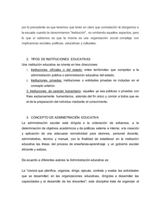 por lo precedente es que tenemos que tener en claro que connotación le otorgamos a
la escuela cuando la denominamos "Institución", no omitiendo aquellos aspectos, pero
lo que sí sabemos es que la misma es una organización social compleja con
implicancias sociales, políticas, educativas y culturales.
2. TIPOS DE INSTITUCIONES EDUCATIVAS
Una institución educativa se orienta en tres direcciones:
1. Instituciones oficiales o del estado: entes territoriales que competen a la
administración pública o administración educativa del estado.
2. Instituciones privadas: instituciones o entidades privadas no incluidas en el
concepto anterior.
3. Instituciones de carácter humanitario: aquellas ya sea públicas o privadas con
fines exclusivamente humanitarios, además del fin único y común a todos que es
el de la preparación del individuo mediante el conocimiento.
3. CONCEPTO DE ADMNISTRACIÓN EDUCATIVA
La administración escolar está dirigida a la ordenación de esfuerzos; a la
determinación de objetivos académicos y de políticas externa e interna; a la creación
y aplicación de una adecuada normatividad para alumnos, personal docente,
administrativo, técnico y manual, con la finalidad de establecer en la institución
educativa las líneas del proceso de enseñanza-aprendizaje y un gobierno escolar
eficiente y exitoso.
De acuerdo a diferentes autores la Administración educativa es:
La "ciencia que planifica, organiza, dirige, ejecuta, controla y evalúa las actividades
que se desarrollan en las organizaciones educativas, dirigidas a desarrollar las
capacidades y el desarrollo de los discentes"; esta disciplina trata de organizar el
 