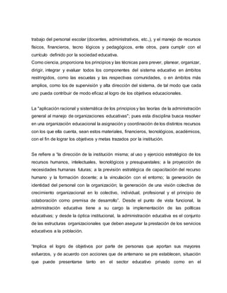 trabajo del personal escolar (docentes, administrativos, etc.,), y el manejo de recursos
físicos, financieros, tecno lógicos y pedagógicos, ente otros, para cumplir con el
currículo definido por la sociedad educativa.
Como ciencia, proporciona los principios y las técnicas para prever, planear, organizar,
dirigir, integrar y evaluar todos los componentes del sistema educativo en ámbitos
restringidos, como las escuelas y las respectivas comunidades, o en ámbitos más
amplios, como los de supervisión y alta dirección del sistema, de tal modo que cada
uno pueda contribuir de modo eficaz al logro de los objetivos educacionales.
La "aplicación racional y sistemática de los principios y las teorías de la administración
general al manejo de organizaciones educativas"; pues esta disciplina busca resolver
en una organización educacional la asignación y coordinación de los distintos recursos
con los que ella cuenta, sean estos materiales, financieros, tecnológicos, académicos,
con el fin de lograr los objetivos y metas trazados por la institución.
Se refiere a “la dirección de la institución misma; al uso y ejercicio estratégico de los
recursos humanos, intelectuales, tecnológicos y presupuestales; a la proyección de
necesidades humanas futuras; a la previsión estratégica de capacitación del recurso
humano y la formación docente; a la vinculación con el entorno; la generación de
identidad del personal con la organización; la generación de una visión colectiva de
crecimiento organizacional en lo colectivo, individual, profesional y el principio de
colaboración como premisa de desarrollo”. Desde el punto de vista funcional, la
administración educativa tiene a su cargo la implementación de las políticas
educativas; y desde la óptica institucional, la administración educativa es el conjunto
de las estructuras organizacionales que deben asegurar la prestación de los servicios
educativos a la población.
“Implica el logro de objetivos por parte de personas que aportan sus mayores
esfuerzos, y de acuerdo con acciones que de antemano se pre establecen, situación
que puede presentarse tanto en el sector educativo privado como en el
 