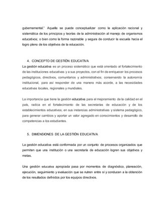 gubernamental.” Aquella se puede conceptualizar como la aplicación racional y
sistemática de los principios y teorías de la administración al manejo de organismos
educativos; o bien como la forma razonable y segura de conducir la escuela hacia el
logro pleno de los objetivos de la educación.
4. CONCEPTO DE GESTIÓN EDUCATIVA
La gestión educativa es un proceso sistemático que está orientado al fortalecimiento
de las instituciones educativas y a sus proyectos, con el fin de enriquecer los procesos
pedagógicos, directivos, comunitarios y administrativos; conservando la autonomía
institucional, para así responder de una manera más acorde, a las necesidades
educativas locales, regionales y mundiales.
La importancia que tiene la gestión educativa para el mejoramiento de la calidad en el
país, radica en el fortalecimiento de las secretarías de educación y de los
establecimientos educativos; en sus instancias administrativas y sistema pedagógico,
para generar cambios y aportar un valor agregado en conocimientos y desarrollo de
competencias a los estudiantes.
5. DIMENSIONES DE LA GESTIÓN EDUCATIVA
La gestión educativa está conformada por un conjunto de procesos organizados que
permiten que una institución o una secretaría de educación logren sus objetivos y
metas.
Una gestión educativa apropiada pasa por momentos de diagnóstico, planeación,
ejecución, seguimiento y evaluación que se nutren entre sí y conducen a la obtención
de los resultados definidos por los equipos directivos.
 