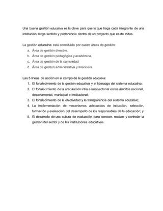 Una buena gestión educativa es la clave para que lo que haga cada integrante de una
institución tenga sentido y pertenencia dentro de un proyecto que es de todos.
La gestión educativa está constituida por cuatro áreas de gestión:
a. Área de gestión directiva,
b. Área de gestión pedagógica y académica,
c. Área de gestión de la comunidad
d. Área de gestión administrativa y financiera.
Las 5 líneas de acción en el campo de la gestión educativa:
1. El fortalecimiento de la gestión educativa y el liderazgo del sistema educativo;
2. El fortalecimiento de la articulación intra e intersectorial en los ámbitos nacional,
departamental, municipal e institucional;
3. El fortalecimiento de la efectividad y la transparencia del sistema educativo;
4. La implementación de mecanismos adecuados de inducción, selección,
formación y evaluación del desempeño de los responsables de la educación; y
5. El desarrollo de una cultura de evaluación para conocer, realizar y controlar la
gestión del sector y de las instituciones educativas.
 