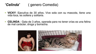 “Celinda” ( genero Comedia)
 VICKY: Ejecutiva de 30 años. Vive sola con su mascota, tiene una
vida loca, es soltera y solitaria.
 CELINDA : Gata de 3 años, operada para no tener crías es una felina
de mal carácter, droga y borracha.
 