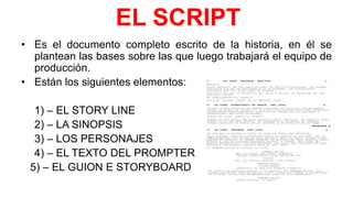 EL SCRIPT
• Es el documento completo escrito de la historia, en él se
plantean las bases sobre las que luego trabajará el equipo de
producción.
• Están los siguientes elementos:
1) – EL STORY LINE
2) – LA SINOPSIS
3) – LOS PERSONAJES
4) – EL TEXTO DEL PROMPTER
5) – EL GUION E STORYBOARD
 
