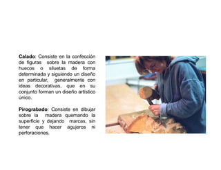 Calado: Consiste en la confección
de figuras sobre la madera con
huecos o siluetas de forma
determinada y siguiendo un diseño
en particular, generalmente con
ideas decorativas, que en su
conjunto forman un diseño artístico
único.
Pirograbado: Consiste en dibujar
sobre la madera quemando la
superficie y dejando marcas, sin
tener que hacer agujeros ni
perforaciones.
 
