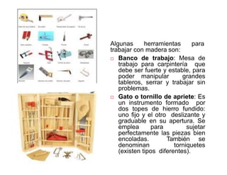 Operaciones y herramientas para trabajar la
madera Algunas herramientas para
trabajar con madera son:
 Banco de trabajo: Mesa de
trabajo para carpintería que
debe ser fuerte y estable, para
poder manipular grandes
tableros, serrar y trabajar sin
problemas.
 Gato o tornillo de apriete: Es
un instrumento formado por
dos topes de hierro fundido:
uno fijo y el otro deslizante y
graduable en su apertura. Se
emplea para sujetar
perfectamente las piezas bien
encoladas. También se
denominan torniquetes
(existen tipos diferentes).
 