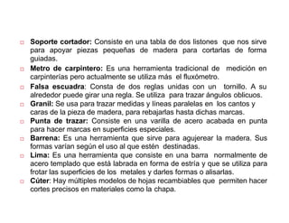 Operaciones y herramientas para trabajar la
madera
 Soporte cortador: Consiste en una tabla de dos listones que nos sirve
para apoyar piezas pequeñas de madera para cortarlas de forma
guiadas.
 Metro de carpintero: Es una herramienta tradicional de medición en
carpinterías pero actualmente se utiliza más el fluxómetro.
 Falsa escuadra: Consta de dos reglas unidas con un tornillo. A su
alrededor puede girar una regla. Se utiliza para trazar ángulos oblicuos.
 Granil: Se usa para trazar medidas y líneas paralelas en los cantos y
caras de la pieza de madera, para rebajarlas hasta dichas marcas.
 Punta de trazar: Consiste en una varilla de acero acabada en punta
para hacer marcas en superficies especiales.
 Barrena: Es una herramienta que sirve para agujerear la madera. Sus
formas varían según el uso al que estén destinadas.
 Lima: Es una herramienta que consiste en una barra normalmente de
acero templado que está labrada en forma de estría y que se utiliza para
frotar las superficies de los metales y darles formas o alisarlas.
 Cúter: Hay múltiples modelos de hojas recambiables que permiten hacer
cortes precisos en materiales como la chapa.
 