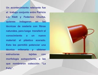 Un acontecimiento relevante fue
el trabajo conjunto entre Patricio
Lix Klett y Federico Churba,
quienes indagaron en las
técnicas de cestería con fibras
naturales, para luego transferir el
conocimiento a un nuevo
material: el plástico acerado.
Esto les permitió potenciar una
técnica milenaria y obtener
estructuras tejidas con
morfología autoportante, a las
que nombraron colección “La
Feliz”.
 