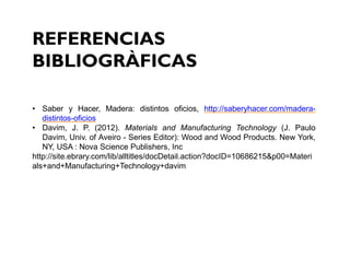 REFERENCIAS
BIBLIOGRÀFICAS
• Saber y Hacer, Madera: distintos oficios, http://saberyhacer.com/madera-
distintos-oficios
• Davim, J. P. (2012). Materials and Manufacturing Technology (J. Paulo
Davim, Univ. of Aveiro - Series Editor): Wood and Wood Products. New York,
NY, USA : Nova Science Publishers, Inc
http://site.ebrary.com/lib/alltitles/docDetail.action?docID=10686215&p00=Materi
als+and+Manufacturing+Technology+davim
 