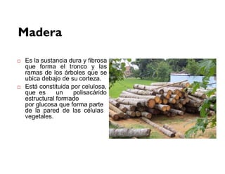 Madera
 Es la sustancia dura y fibrosa
que forma el tronco y las
ramas de los árboles que se
ubica debajo de su corteza.
 Está constituida por celulosa,
que es un polisacárido
estructural formado
por glucosa que forma parte
de la pared de las células
vegetales.
 