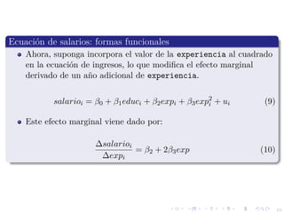 10
Ecuaci´on de salarios: formas funcionales
Ahora, suponga incorpora el valor de la experiencia al cuadrado
en la ecuaci´on de ingresos, lo que modiﬁca el efecto marginal
derivado de un a˜no adicional de experiencia.
salarioi = β0 + β1educi + β2expi + β3exp2
i + ui (9)
Este efecto marginal viene dado por:
∆salarioi
∆expi
= β2 + 2β3exp (10)
 