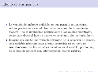 11
Efecto ceteris paribus
La ventaja del m´etodo m´ultiple, es que permite estimaciones
ceteris paribus aun cuando los datos no se recolectaron de esa
manera −no se impusieron restricciones a los valores muestrales,
como para darse el lujo de mantener constante ciertas variables−.
Imagine que omite una variable relevante de la ecuaci´on de salario,
esta variable relevante pasa a estar contenida en ui, pero se
correlaciona con las variables incluidas en el modelo, por lo que,
no es posible obtener una interpretaci´on ceteris paribus.
 
