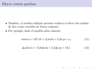 12
Efecto ceteris paribus
Tambi´en, el modelo m´ultiple permite veriﬁcar el efecto del cambio
de dos o m´as variables de forma conjunta.
Por ejemplo, dado el modelo sobre salarios:
salario = 107,16 + 12,8edu + 5,3exp + ui (11)
ˆ∆salario = 12,8∆edu + 5,3∆exp = 18,1 (12)
 