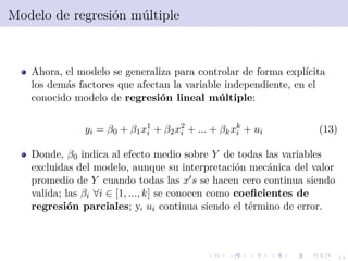14
Modelo de regresi´on m´ultiple
Ahora, el modelo se generaliza para controlar de forma expl´ıcita
los dem´as factores que afectan la variable independiente, en el
conocido modelo de regresi´on lineal m´ultiple:
yi = β0 + β1x1
i + β2x2
i + ... + βkxk
i + ui (13)
Donde, β0 indica al efecto medio sobre Y de todas las variables
excluidas del modelo, aunque su interpretaci´on mec´anica del valor
promedio de Y cuando todas las x s se hacen cero continua siendo
valida; las βi ∀i ∈ [1, ..., k] se conocen como coeﬁcientes de
regresi´on parciales; y, ui continua siendo el t´ermino de error.
 