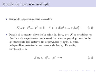 15
Modelo de regresi´on m´ultiple
Tomando esperanza condicionales:
E[yi|x1
i , x2
i , ..., xk
i ] = β0 + β1x1
i + β2x2
i + ... + βkxk
i (14)
Donde el supuesto clave de la relaci´on de ui con X se establece en
t´erminos de esperanza condicional, indicando que el promedio de
los efectos de los factores no observados es igual a cero,
independientemente de los valores de las xi. Es decir,
corr(u, x) = 0.
E[ui|x1
i , x2
i , ..., xk
i ] = 0 (15)
 