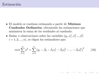 16
Estimaci´on
El modelo se continua estimando a partir de M´ınimos
Cuadrados Ordinarios, obteniendo las estimaciones que
minimicen la suma de los residuales al cuadrado.
Dadas n observaciones sobre las variables (yi, x1
i , x2
i ..., xk
i :
i = 1, 2, ..., n), se eligen los estimadores que:
min
n
i=1
u2
=
n
i=1
(yi − ˆβ0 − ˆβ1x1
i − ˆβ2x2
i − ... − ˆβkxk
i )
2
(16)
 