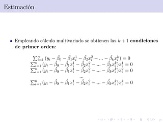 17
Estimaci´on
Empleando c´alculo multivariado se obtienen las k + 1 condiciones
de primer orden:
n
i=1 (yi − ˆβ0 − ˆβ1x1
i − ˆβ2x2
i − ... − ˆβkxk
i ) = 0
n
i=1 (yi − ˆβ0 − ˆβ1x1
i − ˆβ2x2
i − ... − ˆβkxk
i )x1
i = 0
n
i=1 (yi − ˆβ0 − ˆβ1x1
i − ˆβ2x2
i − ... − ˆβkxk
i )x2
i = 0
...
n
i=1 (yi − ˆβ0 − ˆβ1x1
i − ˆβ2x2
i − ... − ˆβkxk
i )xk
i = 0
 