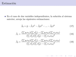 18
Estimaci´on
En el caso de dos variables independientes, la soluci´on al sistema
anterior, arroja las siguientes estimaciones:
ˆβ0 = ¯y − ˆβ1¯x1
− ˆβ2¯x2
− ... − ˆβk ¯xk
(17)
ˆβ1 =
( yix1i)( x2
2i) − ( yix2i)( x1ix2i)
( x2
1i)( x2
2i) − ( x1ix2i)2 (18)
ˆβ2 =
( yix2i)( x2
1i) − ( yix1i)( x1ix2i)
( x2
1i)( x2
2i) − ( x1ix2i)2 (19)
 