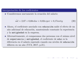 19
Interpretaci´on de los coeﬁcientes
Consideremos nuevamente la ecuaci´on del salario:
ˆsal = 2,87 + 0,60educ + 0,02exper + 0,17antig (20)
Ahora, el coeﬁciente asociado con educaci´on mide el efecto de un
a˜no adicional de educaci´on, manteniendo constante la experiencia
y la antig¨uedad en la empresa.
Alternativamente, si comparamos dos personas con el mismo nivel
de experiencia y antig¨uedad, el coeﬁciente de educ es la
diferencia en el salario esperado cuando sus niveles de educaci´on
diﬁeren en un a˜no (UC3, 2017, p.21).
 